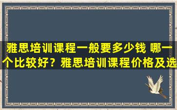 雅思培训课程一般要多少钱 哪一个比较好？雅思培训课程价格及选择方法全面解析